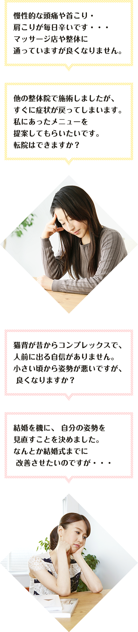 慢性的な頭痛や首こり・肩こりが 毎日辛いです・・・ マッサージ店や整体に通っていますが 良くなりません。他の整体院で施術しましたが、 すぐに症状が戻ってしまいます。 私にあったメニューを提案してもらいたいです。 転院はできますか？  猫背が昔からコンプレックスで、 人前に出る自信がありません。 小さい頃から姿勢が悪いですが、 良くなりますか？ 結婚を機に、 自分の姿勢を見直すことを決めました。 なんとか結婚式までに 改善させたいのですが・・・ 