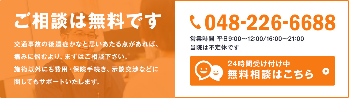 ご相談は無料です 交通事故の後遺症かなと思いあたる点があれば、痛みに悩むより、まずはご相談下さい。施術以外にも費用・保険手続き、示談交渉などに関してもサポートいたします。048-226-6688 営業時間 平日9:00～12:00/16:00～21:00 当院は不定休です 24時間受け付け中